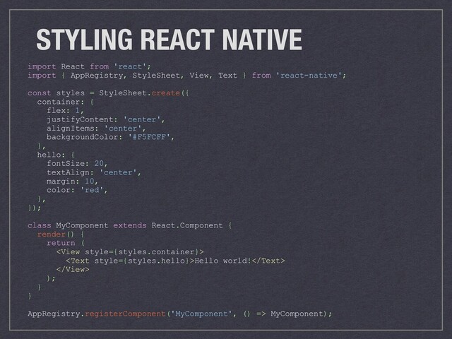 STYLING REACT NATIVE
import React from 'react';
import { AppRegistry, StyleSheet, View, Text } from 'react-native';
const styles = StyleSheet.create({
container: {
flex: 1,
justifyContent: 'center',
alignItems: 'center',
backgroundColor: '#F5FCFF',
},
hello: {
fontSize: 20,
textAlign: 'center',
margin: 10,
color: 'red',
},
});
class MyComponent extends React.Component {
render() {
return (

Hello world!

);
}
}
AppRegistry.registerComponent('MyComponent', () => MyComponent);
