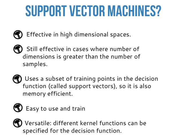 Support vector machines?
•  Effective in high dimensional spaces.
•  Still effective in cases where number of
dimensions is greater than the number of
samples.
•  Uses a subset of training points in the decision
function (called support vectors), so it is also
memory efficient.
•  Easy to use and train
•  Versatile: different kernel functions can be
specified for the decision function.
