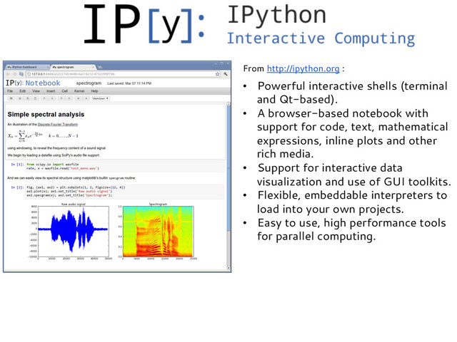 •  Powerful interactive shells (terminal
and Qt-based).
•  A browser-based notebook with
support for code, text, mathematical
expressions, inline plots and other
rich media.
•  Support for interactive data
visualization and use of GUI toolkits.
•  Flexible, embeddable interpreters to
load into your own projects.
•  Easy to use, high performance tools
for parallel computing.
From http://ipython.org :
