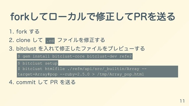 forkしてローカルで修正してPRを送る
1. fork する
2. clone して
.rd
ファイルを修正する
3. bitclust を⼊れて修正したファイルをプレビューする
$ gem install bitclust-core bitclust-dev refe2
$ bitclust setup
$ bitclust htmlfile ./refm/api/src/_builtin/Array --
target=Array#pop --ruby=2.5.0 > /tmp/Array_pop.html
4. commit して PR を送る
11
