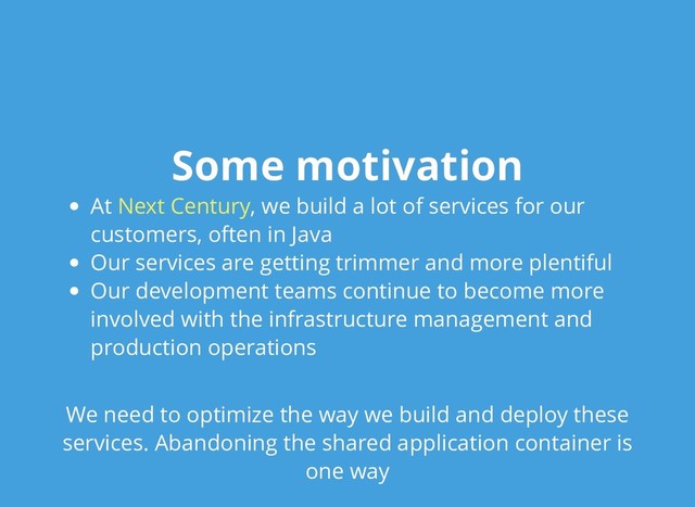 Some motivation
Some motivation
At , we build a lot of services for our
customers, often in Java
Our services are getting trimmer and more plentiful
Our development teams continue to become more
involved with the infrastructure management and
production operations
We need to optimize the way we build and deploy these
services. Abandoning the shared application container is
one way
Next Century
