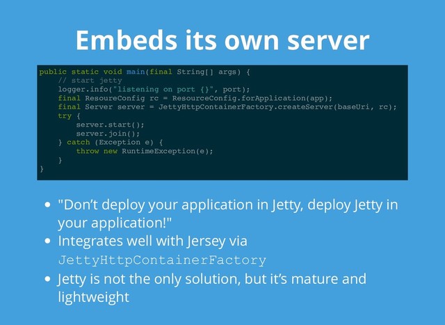 Embeds its own server
Embeds its own server
public static void main(final String[] args) {
// start jetty
logger.info("listening on port {}", port);
final ResoureConfig rc = ResourceConfig.forApplication(app);
final Server server = JettyHttpContainerFactory.createServer(baseUri, rc);
try {
server.start();
server.join();
} catch (Exception e) {
throw new RuntimeException(e);
}
}
"Don’t deploy your application in Jetty, deploy Jetty in
your application!"
Integrates well with Jersey via
JettyHttpContainerFactory
Jetty is not the only solution, but it’s mature and
lightweight
