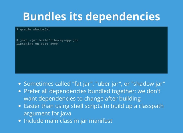 Bundles its dependencies
Bundles its dependencies
$ gradle shadowJar
$ java -jar build/libs/my-app.jar
listening on port 8000
Sometimes called "fat jar", "uber jar", or "shadow jar"
Prefer all dependencies bundled together: we don't
want dependencies to change after building
Easier than using shell scripts to build up a classpath
argument for java
Include main class in jar manifest
