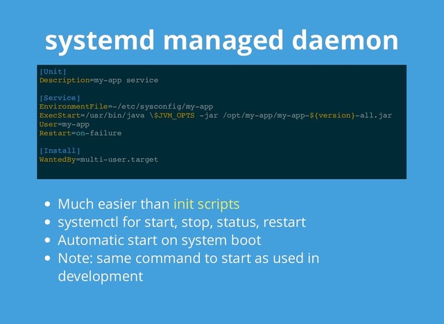 systemd managed daemon
systemd managed daemon
[Unit]
Description=my-app service
[Service]
EnvironmentFile=-/etc/sysconfig/my-app
ExecStart=/usr/bin/java \$JVM_OPTS -jar /opt/my-app/my-app-${version}-all.jar
User=my-app
Restart=on-failure
[Install]
WantedBy=multi-user.target
Much easier than
systemctl for start, stop, status, restart
Automatic start on system boot
Note: same command to start as used in
development
init scripts
