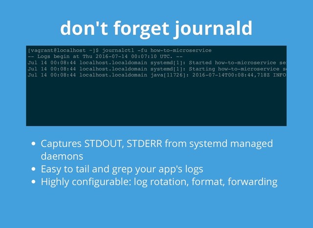 don't forget journald
don't forget journald
[vagrant@localhost ~]$ journalctl -fu how-to-microservice
-- Logs begin at Thu 2016-07-14 00:07:10 UTC. --
Jul 14 00:08:44 localhost.localdomain systemd[1]: Started how-to-microservice ser
Jul 14 00:08:44 localhost.localdomain systemd[1]: Starting how-to-microservice se
Jul 14 00:08:44 localhost.localdomain java[11726]: 2016-07-14T00:08:44,718Z INFO
Captures STDOUT, STDERR from systemd managed
daemons
Easy to tail and grep your app's logs
Highly conﬁgurable: log rotation, format, forwarding
