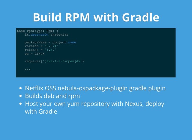 Build RPM with Gradle
Build RPM with Gradle
task rpm(type: Rpm) {
it.dependsOn shadowJar
packageName = project.name
version = '0.0.4'
release = '1.e7'
os = LINUX
requires('java-1.8.0-openjdk')
...
Netﬂix OSS nebula-ospackage-plugin gradle plugin
Builds deb and rpm
Host your own yum repository with Nexus, deploy
with Gradle
