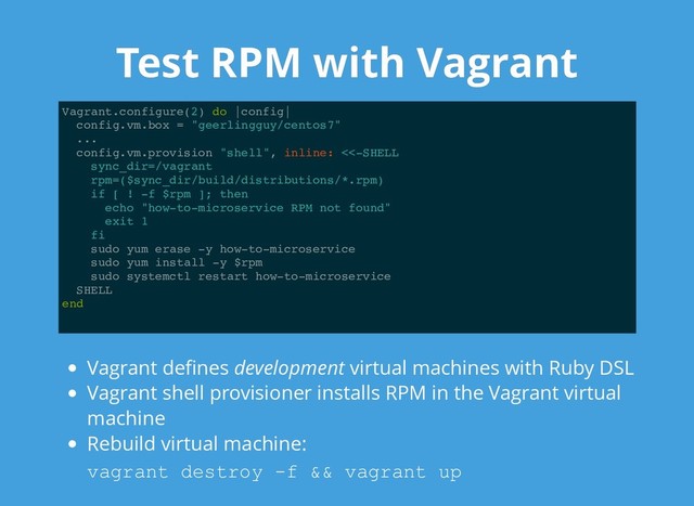 Test RPM with Vagrant
Test RPM with Vagrant
Vagrant.configure(2) do |config|
config.vm.box = "geerlingguy/centos7"
...
config.vm.provision "shell", inline: <<-SHELL
sync_dir=/vagrant
rpm=($sync_dir/build/distributions/*.rpm)
if [ ! -f $rpm ]; then
echo "how-to-microservice RPM not found"
exit 1
fi
sudo yum erase -y how-to-microservice
sudo yum install -y $rpm
sudo systemctl restart how-to-microservice
SHELL
end
Vagrant deﬁnes development virtual machines with Ruby DSL
Vagrant shell provisioner installs RPM in the Vagrant virtual
machine
Rebuild virtual machine:
vagrant destroy ­f && vagrant up
