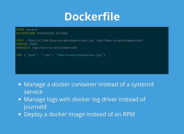 Dockerﬁle
Dockerﬁle
FROM java:8
MAINTAINER Johnathan Gilday
COPY ./build/libs/how-to-microservice.jar /opt/how-to-microservice/
EXPOSE 8000
WORKDIR /opt/how-to-microservice
CMD ["java", "-jar", "how-to-microservice.jar"]
Manage a docker container instead of a systemd
service
Manage logs with docker log driver instead of
journald
Deploy a docker image instead of an RPM
