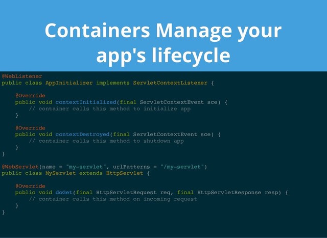Containers Manage your
Containers Manage your
app's lifecycle
app's lifecycle
@WebListener
public class AppInitializer implements ServletContextListener {
@Override
public void contextInitialized(final ServletContextEvent sce) {
// container calls this method to initialize app
}
@Override
public void contextDestroyed(final ServletContextEvent sce) {
// container calls this method to shutdown app
}
}
@WebServlet(name = "my-servlet", urlPatterns = "/my-servlet")
public class MyServlet extends HttpServlet {
@Override
public void doGet(final HttpServletRequest req, final HttpServletResponse resp) {
// container calls this method on incoming request
}
}
