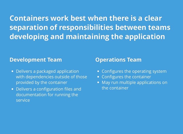 Development Team
Development Team
Delivers a packaged application
with dependencies outside of those
provided by the container
Delivers a conﬁguration ﬁles and
documentation for running the
service
Operations Team
Operations Team
Conﬁgures the operating system
Conﬁgures the container
May run multiple applications on
the container
Containers work best when there is a clear
Containers work best when there is a clear
separation of responsibilities between teams
separation of responsibilities between teams
developing and maintaining the application
developing and maintaining the application
