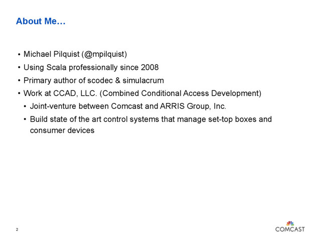 About Me…
• Michael Pilquist (@mpilquist)
• Using Scala professionally since 2008
• Primary author of scodec & simulacrum
• Work at CCAD, LLC. (Combined Conditional Access Development)
• Joint-venture between Comcast and ARRIS Group, Inc.
• Build state of the art control systems that manage set-top boxes and
consumer devices
2
