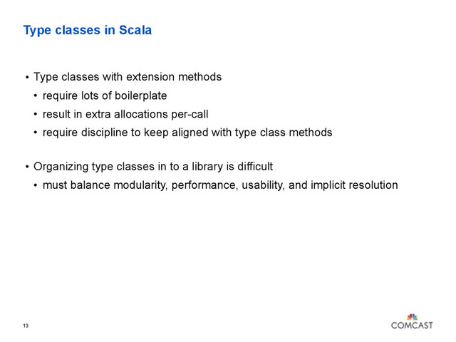 Type classes in Scala
13
• Type classes with extension methods
• require lots of boilerplate
• result in extra allocations per-call
• require discipline to keep aligned with type class methods 
• Organizing type classes in to a library is difficult
• must balance modularity, performance, usability, and implicit resolution
