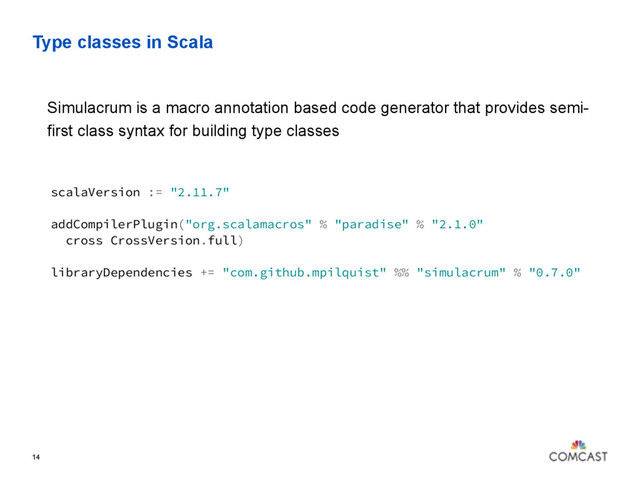 Type classes in Scala
14
Simulacrum is a macro annotation based code generator that provides semi-
first class syntax for building type classes
scalaVersion := "2.11.7"
addCompilerPlugin("org.scalamacros" % "paradise" % "2.1.0"
cross CrossVersion.full)
libraryDependencies += "com.github.mpilquist" %% "simulacrum" % "0.7.0"
