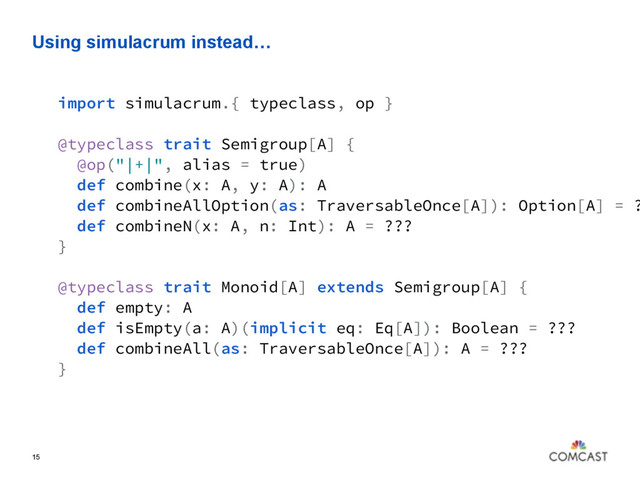 Using simulacrum instead…
15
import simulacrum.{ typeclass, op }
@typeclass trait Semigroup[A] {
@op("|+|", alias = true)
def combine(x: A, y: A): A
def combineAllOption(as: TraversableOnce[A]): Option[A] = ?
def combineN(x: A, n: Int): A = ???
}
@typeclass trait Monoid[A] extends Semigroup[A] {
def empty: A
def isEmpty(a: A)(implicit eq: Eq[A]): Boolean = ???
def combineAll(as: TraversableOnce[A]): A = ???
}
