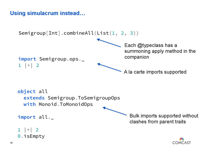Using simulacrum instead…
16
Semigroup[Int].combineAll(List(1, 2, 3))
Each @typeclass has a
summoning apply method in the
companion
import Semigroup.ops._
1 |+| 2
A la carte imports supported
object all
extends Semigroup.ToSemigroupOps
with Monoid.ToMonoidOps
import all._
1 |+| 2
0.isEmpty
Bulk imports supported without
clashes from parent traits
