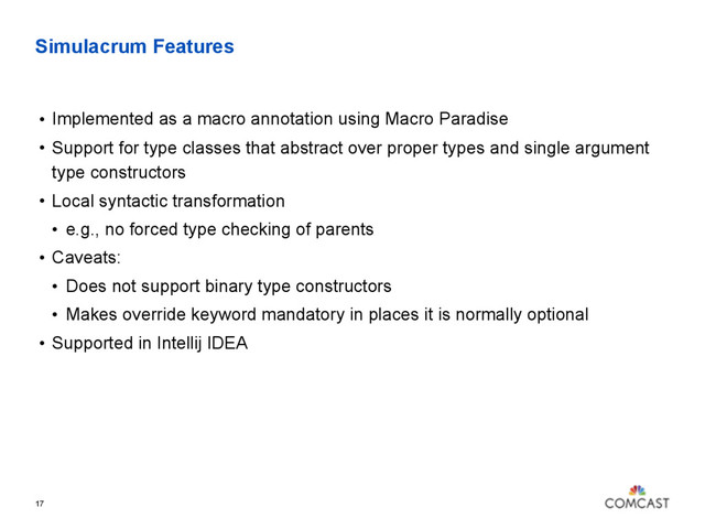 Simulacrum Features
17
• Implemented as a macro annotation using Macro Paradise
• Support for type classes that abstract over proper types and single argument
type constructors
• Local syntactic transformation
• e.g., no forced type checking of parents
• Caveats:
• Does not support binary type constructors
• Makes override keyword mandatory in places it is normally optional
• Supported in Intellij IDEA
