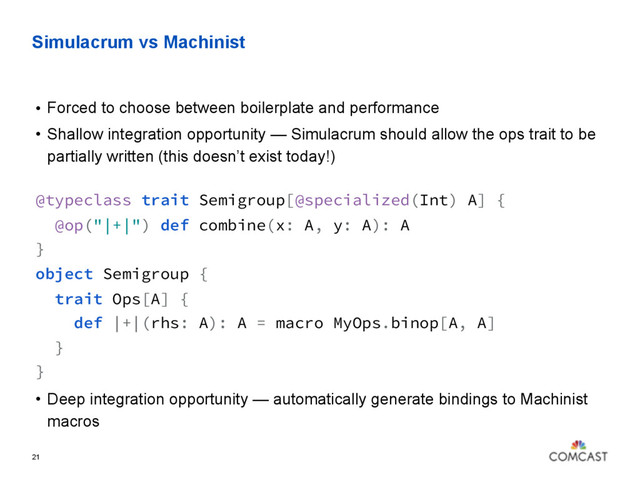 Simulacrum vs Machinist
• Forced to choose between boilerplate and performance
• Shallow integration opportunity — Simulacrum should allow the ops trait to be
partially written (this doesn’t exist today!)
@typeclass trait Semigroup[@specialized(Int) A] {
@op("|+|") def combine(x: A, y: A): A
} 
object Semigroup {
trait Ops[A] {
def |+|(rhs: A): A = macro MyOps.binop[A, A]
}
}
• Deep integration opportunity — automatically generate bindings to Machinist
macros
21
