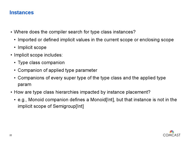 Instances
• Where does the compiler search for type class instances?
• Imported or defined implicit values in the current scope or enclosing scope
• Implicit scope
• Implicit scope includes:
• Type class companion
• Companion of applied type parameter
• Companions of every super type of the type class and the applied type
param
• How are type class hierarchies impacted by instance placement?
• e.g., Monoid companion defines a Monoid[Int], but that instance is not in the
implicit scope of Semigroup[Int]
22
