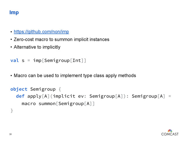 Imp
• https://github.com/non/imp
• Zero-cost macro to summon implicit instances
• Alternative to implicitly 
val s = imp[Semigroup[Int]]
• Macro can be used to implement type class apply methods 
object Semigroup {
def apply[A](implicit ev: Semigroup[A]): Semigroup[A] =
macro summon[Semigroup[A]]
}
 
31
