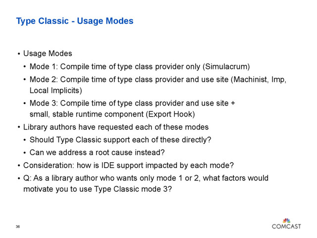 Type Classic - Usage Modes
• Usage Modes
• Mode 1: Compile time of type class provider only (Simulacrum)
• Mode 2: Compile time of type class provider and use site (Machinist, Imp,
Local Implicits)
• Mode 3: Compile time of type class provider and use site +  
small, stable runtime component (Export Hook)
• Library authors have requested each of these modes
• Should Type Classic support each of these directly?
• Can we address a root cause instead?
• Consideration: how is IDE support impacted by each mode?
• Q: As a library author who wants only mode 1 or 2, what factors would
motivate you to use Type Classic mode 3?
36
