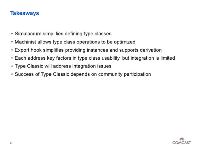 Takeaways
• Simulacrum simplifies defining type classes
• Machinist allows type class operations to be optimized
• Export hook simplifies providing instances and supports derivation
• Each address key factors in type class usability, but integration is limited
• Type Classic will address integration issues
• Success of Type Classic depends on community participation
37
