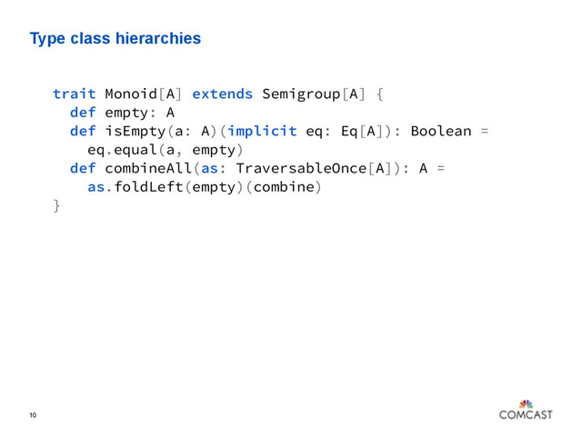 Type class hierarchies
10
trait Monoid[A] extends Semigroup[A] {
def empty: A
def isEmpty(a: A)(implicit eq: Eq[A]): Boolean =
eq.equal(a, empty)
def combineAll(as: TraversableOnce[A]): A =
as.foldLeft(empty)(combine)
}
