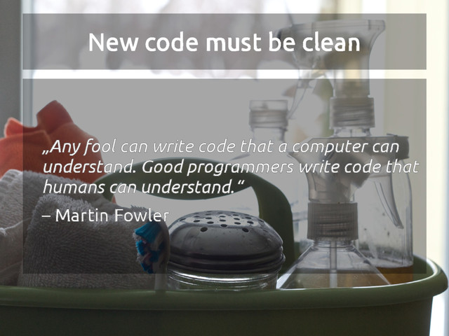 New code must be clean
„Any fool can write code that a computer can
understand. Good programmers write code that
humans can understand.“
– Martin Fowler
