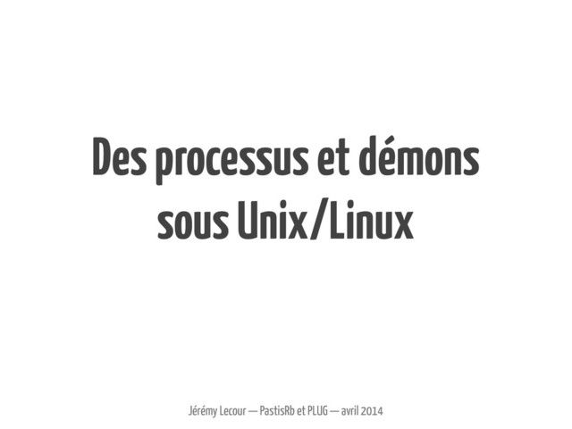 Des processus et démons
sous Unix/Linux
Jérémy Lecour — PastisRb et PLUG — avril 2014
