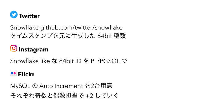 Twitter
Snowﬂake github.com/twitter/snowﬂake
λΠϜελϯϓΛݩʹੜ੒ͨ͠ 64bit ੔਺
Instagram
Snowﬂake like ͳ 64bit ID Λ PL/PGSQL Ͱ
Flickr
MySQL ͷ Auto Increment Λ2୆༻ҙ
ͦΕͧΕح਺ͱۮ਺୲౰Ͱ +2 ͍ͯ͘͠
