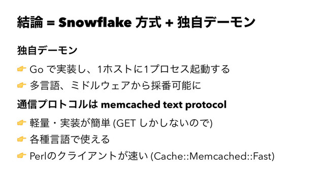 ݁࿦ = Snowflake ํࣜ + ಠࣗσʔϞϯ
ಠࣗσʔϞϯ
! Go Ͱ࣮૷͠ɺ1ϗετʹ1ϓϩηεىಈ͢Δ
! ଟݴޠɺϛυϧ΢ΣΞ͔Β࠾൪Մೳʹ
௨৴ϓϩτίϧ͸ memcached text protocol
! ܰྔɾ࣮૷͕؆୯ (GET ͔͠͠ͳ͍ͷͰ)
! ֤छݴޠͰ࢖͑Δ
! PerlͷΫϥΠΞϯτ͕଎͍ (Cache::Memcached::Fast)
