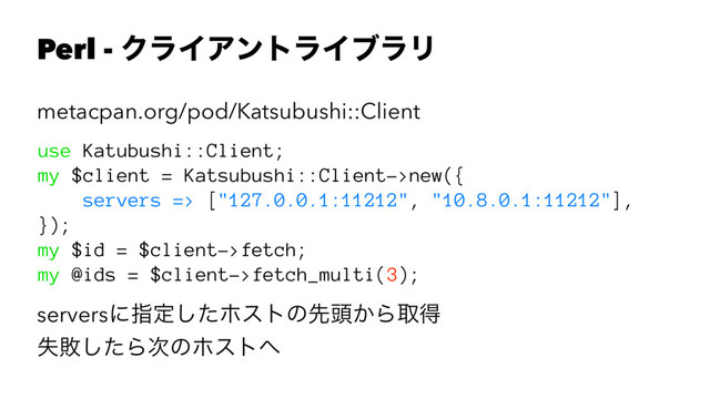 Perl - ΫϥΠΞϯτϥΠϒϥϦ
metacpan.org/pod/Katsubushi::Client
use Katubushi::Client;
my $client = Katsubushi::Client->new({
servers => ["127.0.0.1:11212", "10.8.0.1:11212"],
});
my $id = $client->fetch;
my @ids = $client->fetch_multi(3);
serversʹࢦఆͨ͠ϗετͷઌ಄͔Βऔಘ
ࣦഊͨ͠Β࣍ͷϗετ΁
