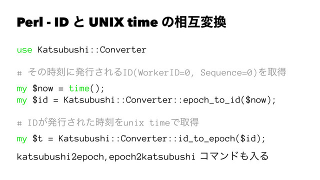 Perl - ID ͱ UNIX time ͷ૬ޓม׵
use Katsubushi::Converter
# ͦͷ࣌ࠁʹൃߦ͞ΕΔID(WorkerID=0, Sequence=0)Λऔಘ
my $now = time();
my $id = Katsubushi::Converter::epoch_to_id($now);
# ID͕ൃߦ͞Εͨ࣌ࠁΛunix timeͰऔಘ
my $t = Katsubushi::Converter::id_to_epoch($id);
katsubushi2epoch, epoch2katsubushi ίϚϯυ΋ೖΔ

