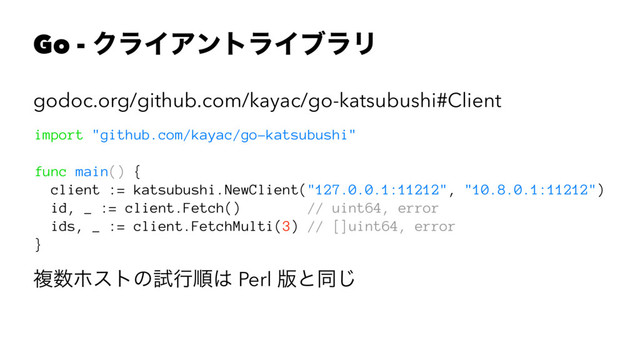 Go - ΫϥΠΞϯτϥΠϒϥϦ
godoc.org/github.com/kayac/go-katsubushi#Client
import "github.com/kayac/go-katsubushi"
func main() {
client := katsubushi.NewClient("127.0.0.1:11212", "10.8.0.1:11212")
id, _ := client.Fetch() // uint64, error
ids, _ := client.FetchMulti(3) // []uint64, error
}
ෳ਺ϗετͷࢼߦॱ͸ Perl ൛ͱಉ͡

