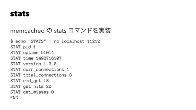 stats
memcached ͷ stats ίϚϯυΛ࣮૷
$ echo "STATS" | nc localhost 11212
STAT pid 1
STAT uptime 51014
STAT time 1498716107
STAT version 1.3.0
STAT curr_connections 1
STAT total_connections 8
STAT cmd_get 18
STAT get_hits 20
STAT get_misses 0
END
