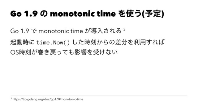 Go 1.9 ͷ monotonic time Λ࢖͏(༧ఆ)
Go 1.9 Ͱ monotonic time ͕ಋೖ͞ΕΔ 3
ىಈ࣌ʹ time.Now() ͨ࣌͠ࠁ͔Βͷࠩ෼Λར༻͢Ε͹
OS࣌ࠁ͕ר͖໭ͬͯ΋ӨڹΛड͚ͳ͍
3 https://tip.golang.org/doc/go1.9#monotonic-time

