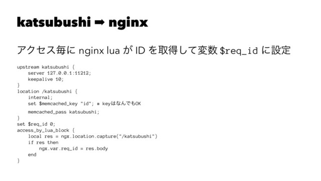 katsubushi ➡ nginx
ΞΫηεຖʹ nginx lua ͕ ID Λऔಘͯ͠ม਺ $req_id ʹઃఆ
upstream katsubushi {
server 127.0.0.1:11212;
keepalive 10;
}
location /katsubushi {
internal;
set $memcached_key "id"; # key͸ͳΜͰ΋OK
memcached_pass katsubushi;
}
set $req_id 0;
access_by_lua_block {
local res = ngx.location.capture("/katsubushi")
if res then
ngx.var.req_id = res.body
end
}
