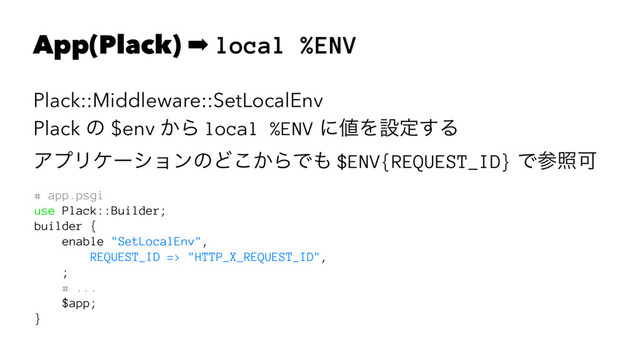 App(Plack) ➡ local %ENV
Plack::Middleware::SetLocalEnv
Plack ͷ $env ͔Β local %ENV ʹ஋Λઃఆ͢Δ
ΞϓϦέʔγϣϯͷͲ͔͜ΒͰ΋ $ENV{REQUEST_ID} ͰࢀরՄ
# app.psgi
use Plack::Builder;
builder {
enable "SetLocalEnv",
REQUEST_ID => "HTTP_X_REQUEST_ID",
;
# ...
$app;
}
