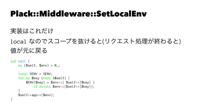 Plack::Middleware::SetLocalEnv
࣮૷͸͜Ε͚ͩ
local ͳͷͰείʔϓΛൈ͚Δͱ(ϦΫΤετॲཧ͕ऴΘΔͱ)
஋͕ݩʹ໭Δ
sub call {
my ($self, $env) = @_;
local %ENV = %ENV;
for my $key (keys %$self) {
$ENV{$key} = $env->{ $self->{$key} }
if exists $env->{$self->{$key}};
}
$self->app->($env);
}
