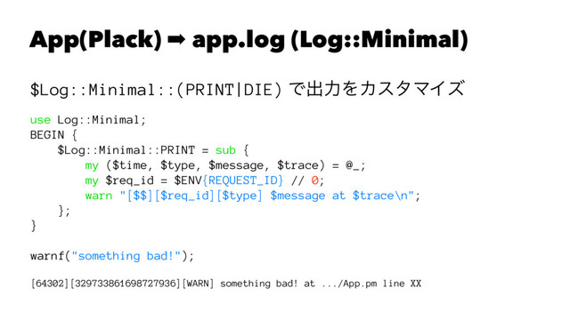 App(Plack) ➡ app.log (Log::Minimal)
$Log::Minimal::(PRINT|DIE) Ͱग़ྗΛΧελϚΠζ
use Log::Minimal;
BEGIN {
$Log::Minimal::PRINT = sub {
my ($time, $type, $message, $trace) = @_;
my $req_id = $ENV{REQUEST_ID} // 0;
warn "[$$][$req_id][$type] $message at $trace\n";
};
}
warnf("something bad!");
[64302][329733861698727936][WARN] something bad! at .../App.pm line XX
