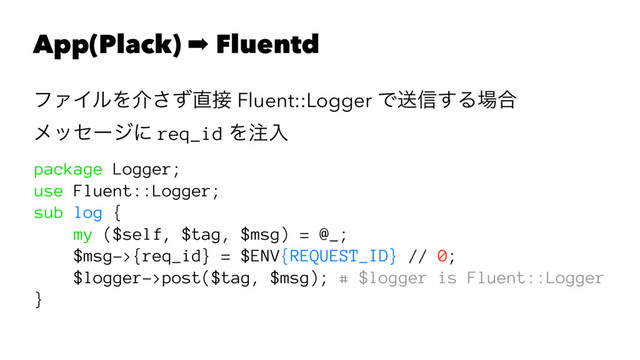 App(Plack) ➡ Fluentd
ϑΝΠϧΛհͣ͞௚઀ Fluent::Logger Ͱૹ৴͢Δ৔߹
ϝοηʔδʹ req_id Λ஫ೖ
package Logger;
use Fluent::Logger;
sub log {
my ($self, $tag, $msg) = @_;
$msg->{req_id} = $ENV{REQUEST_ID} // 0;
$logger->post($tag, $msg); # $logger is Fluent::Logger
}
