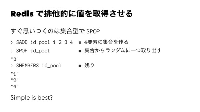 Redis Ͱഉଞతʹ஋Λऔಘͤ͞Δ
͙͢ࢥ͍ͭ͘ͷ͸ू߹ܕͰ SPOP
> SADD id_pool 1 2 3 4 # 4ཁૉͷू߹Λ࡞Δ
> SPOP id_pool # ू߹͔ΒϥϯμϜʹҰͭऔΓग़͢
"3"
> SMEMBERS id_pool # ࢒Γ
"1"
"2"
"4"
Simple is best?
