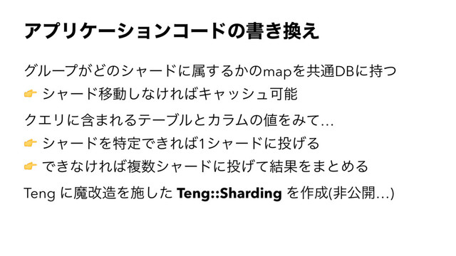 ΞϓϦέʔγϣϯίʔυͷॻ͖׵͑
άϧʔϓ͕Ͳͷγϟʔυʹଐ͢Δ͔ͷmapΛڞ௨DBʹ࣋ͭ
! γϟʔυҠಈ͠ͳ͚Ε͹ΩϟογϡՄೳ
ΫΤϦʹؚ·ΕΔςʔϒϧͱΧϥϜͷ஋ΛΈͯ…
! γϟʔυΛಛఆͰ͖Ε͹1γϟʔυʹ౤͛Δ
! Ͱ͖ͳ͚Ε͹ෳ਺γϟʔυʹ౤͛ͯ݁ՌΛ·ͱΊΔ
Teng ʹຐվ଄Λࢪͨ͠ Teng::Sharding Λ࡞੒(ඇެ։…)
