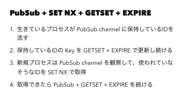 PubSub + SET NX + GETSET + EXPIRE
1. ੜ͖͍ͯΔϓϩηε͕ PubSub channel ʹอ͍࣋ͯ͠ΔIDΛ
ྲྀ͢
2. อ͍࣋ͯ͠ΔIDͷ Key Λ GETSET + EXPIRE Ͱߋ৽͠ଓ͚Δ
3. ৽نϓϩηε͸ PubSub channel Λ؍࡯ͯ͠ɺ࢖ΘΕ͍ͯͳ
ͦ͏ͳIDΛ SET NX Ͱऔಘ
4. औಘͰ͖ͨΒ PubSub + GETSET + EXPIRE Λଓ͚Δ
