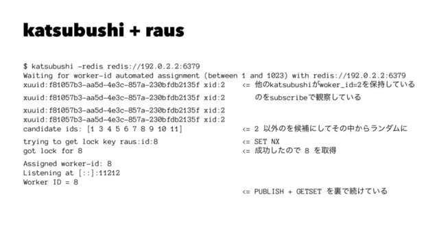 katsubushi + raus
$ katsubushi -redis redis://192.0.2.2:6379
Waiting for worker-id automated assignment (between 1 and 1023) with redis://192.0.2.2:6379
xuuid:f81057b3-aa5d-4e3c-857a-230bfdb2135f xid:2 <= ଞͷkatsubushi͕woker_id=2Λอ͍࣋ͯ͠Δ
xuuid:f81057b3-aa5d-4e3c-857a-230bfdb2135f xid:2 ͷΛsubscribeͰ؍࡯͍ͯ͠Δ
xuuid:f81057b3-aa5d-4e3c-857a-230bfdb2135f xid:2
xuuid:f81057b3-aa5d-4e3c-857a-230bfdb2135f xid:2
candidate ids: [1 3 4 5 6 7 8 9 10 11] <= 2 Ҏ֎ͷΛީิʹͯͦ͠ͷத͔ΒϥϯμϜʹ
trying to get lock key raus:id:8 <= SET NX
got lock for 8 <= ੒ޭͨ͠ͷͰ 8 Λऔಘ
Assigned worker-id: 8
Listening at [::]:11212
Worker ID = 8
<= PUBLISH + GETSET ΛཪͰଓ͚͍ͯΔ
