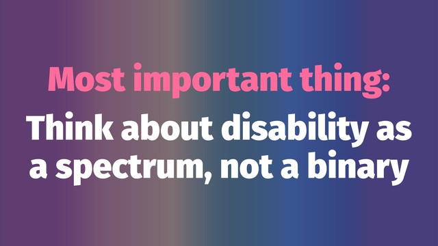 Most important thing:
Think about disability as
a spectrum, not a binary

