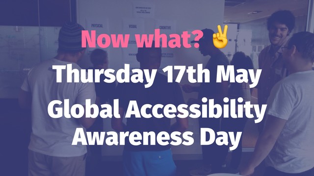 Now what?
Thursday 17th May
Global Accessibility
Awareness Day
