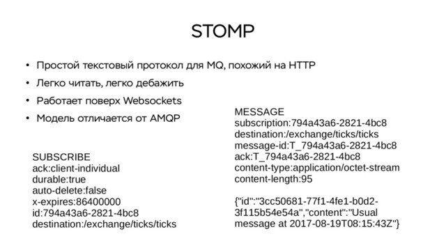 STOMP
●
Простой текстовый протокол для MQ, похожий на HTTP
●
Легко читать, легко дебажить
●
Работает поверх Websockets
●
Модель отличается от AMQP
MESSAGE
subscription:794a43a6-2821-4bc8
destination:/exchange/ticks/ticks
message-id:T_794a43a6-2821-4bc8
ack:T_794a43a6-2821-4bc8
content-type:application/octet-stream
content-length:95
{"id":"3cc50681-77f1-4fe1-b0d2-
3f115b54e54a","content":"Usual
message at 2017-08-19T08:15:43Z"}
SUBSCRIBE
ack:client-individual
durable:true
auto-delete:false
x-expires:86400000
id:794a43a6-2821-4bc8
destination:/exchange/ticks/ticks
