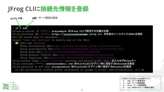 31
JFrog CLIに接続先情報を登録
% jf c add
Choose a server ID [****]: xraysample ※JFrog CLIで使用する任意の名前
JFrog platform URL [****]: https://yourinstancename.jfrog.io/ ※自身のインスタンスのURLを指定
Use the arrow keys to navigate: ↓ ↑ → ←
Select 'Save and continue' or modify any of the URLs
🐸 Save and continue
JFrog Artifactory URL
(https://yourinstancename.jfrog.io/artifactory/
)
JFrog Distribution URL
(https://yourinstancename.jfrog.io/distribution/
)
JFrog Xray URL(https://yourinstancename.jfrog.io/xray/)
JFrog Mission Control URL
(https://yourinstancename.jfrog.io/mc/)
JFrog Pipelines URL
(https://yourinstancename.jfrog.io/pipelines/
)
JFrog access token (Leave blank for username and password/API key): ※入力せずEnterキー
JFrog username [****]: xxxx@youremail.com ※Platformにログイン時に指定するUsernameを設定
JFrog password or API key: yourpassword ※Platformにログイン時に指定するPasswordを設定
Is the Artifactory reverse proxy configured to accept a client certificate? (y/n) [n]? n
config の略 add : サーバ設定の追加
よく使うかもしれない config用コマンド
● add : サーバ情報追加
● edit : サーバ情報編集
● show : サーバ情報確認
● use : 利用するサーバ情報の選択
