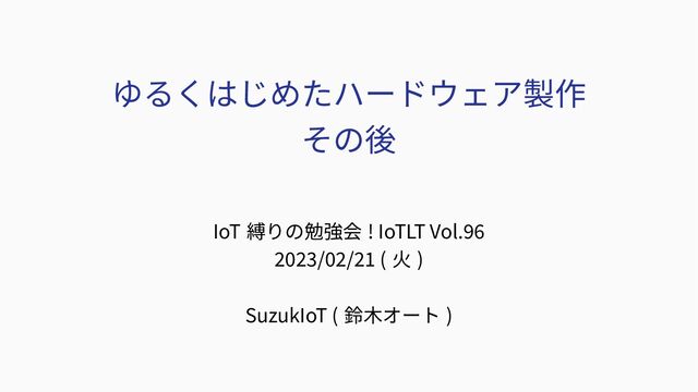 ゆるくはじめたハードウェア製作
その後
IoT 縛りの勉強会 ! IoTLT Vol.96
2023/02/21 ( 火 )
SuzukIoT ( 鈴木オート )
