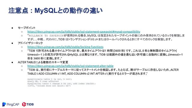 注意点 : MySQLとの動作の違い
● セーブポイント
○ https://docs.pingcap.com/ja/tidb/stable/sql-statement-savepoint#mysql-compatibility
○ “ROLLBACK TO SAVEPOINT
が使用される場合、
MySQL は指定されたセーブポイントの後にのみ保持されているロックを解放しま
すが、...中略... 代わりに、TiDB はトランザクションがコミットまたはロールバックされるときにすべてのロックを解放します。
”
● アドバイザリーロック
○ https://docs.pingcap.com/ja/tidb/stable/locking-functions
○ “TiDB で許可される最小タイムアウトは
1 秒、最大タイムアウトは 1 時間 (3600 秒) です。これは、0 秒と無制限のタイムアウト (
timeout=-1 ) の両方が許可される MySQL とは異なります。 TiDB は範囲外の値を最も近い許可値に自動的に変換し、
timeout=-1
秒を 3600 秒に変換します。
”
● ALTER TABLEによる複数のスキーマ変更
○ https://docs.pingcap.com/ja/tidb/stable/sql-statement-alter-table
○ “TiDB は、実行前にテーブル スキーマに従ってステートメントを検証します。たとえば、列
c1がテーブルに存在しないため、 ALTER
TABLE t ADD COLUMN c1 INT, ADD COLUMN c2 INT AFTER c1;実行するとエラーが返されます。
”
mysql>create table t (a int, b int);
Query OK, 0 rows affected
mysql>alter table t change b bb int, add index idx(bb);
(1072, 'column does not exist: bb')
